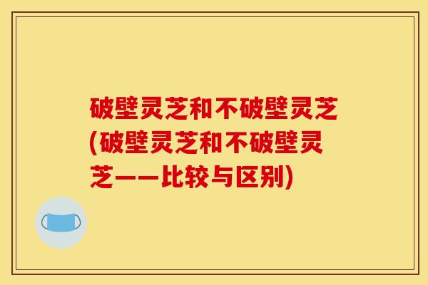 破壁灵芝和不破壁灵芝(破壁灵芝和不破壁灵芝——比较与区别) 破壁灵芝和不破壁灵芝(破壁灵芝和不破壁灵芝——比较与区别)
