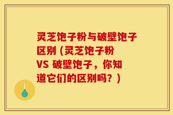 灵芝饱子粉与破壁饱子区别 (灵芝饱子粉 VS 破壁饱子，你知道它们的区别吗？)