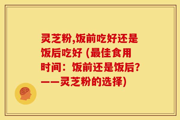 灵芝粉,饭前吃好还是饭后吃好 (佳食用时间:饭前还是饭后?——灵芝粉的选择) 灵芝粉,饭前吃好还是饭后吃好 (佳食用时间:饭前还是饭后?——灵芝粉的选择)