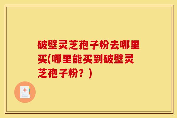 破壁灵芝孢子粉去哪里买(哪里能买到破壁灵芝孢子粉?) 破壁灵芝孢子粉去哪里买(哪里能买到破壁灵芝孢子粉?)