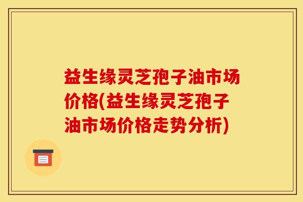 益生缘灵芝孢子油市场价格(益生缘灵芝孢子油市场价格走势分析) 益生缘灵芝孢子油市场价格(益生缘灵芝孢子油市场价格走势分析)