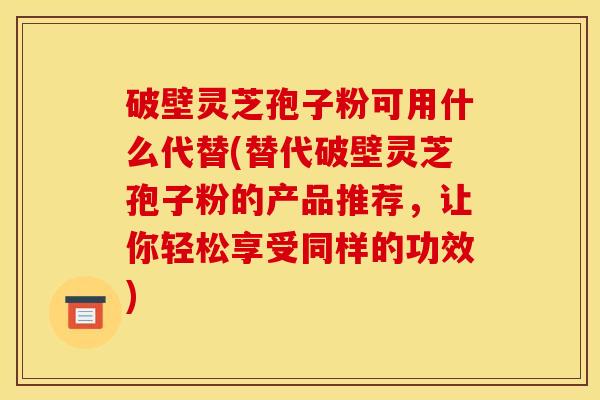 破壁灵芝孢子粉可用什么代替(替代破壁灵芝孢子粉的产品推荐,让你轻松享受同样的功效) 破壁灵芝孢子粉可用什么代替(替代破壁灵芝孢子粉的产品推荐,让你轻松享受同样的功效)