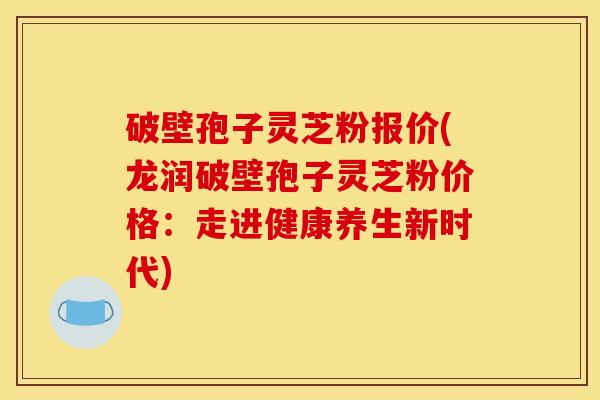 破壁孢子灵芝粉报价(龙润破壁孢子灵芝粉价格：走进健康养生新时代)