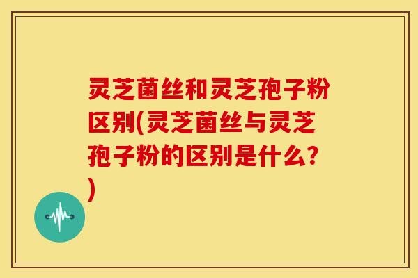 灵芝菌丝和灵芝孢子粉区别(灵芝菌丝与灵芝孢子粉的区别是什么?) 灵芝菌丝和灵芝孢子粉区别(灵芝菌丝与灵芝孢子粉的区别是什么?)