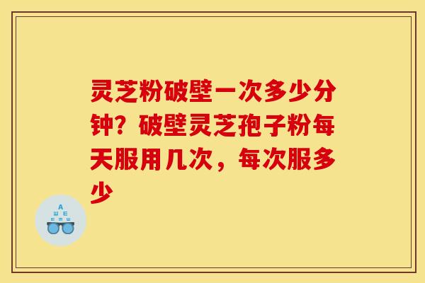灵芝粉破壁一次多少分钟？破壁灵芝孢子粉每天服用几次，每次服多少