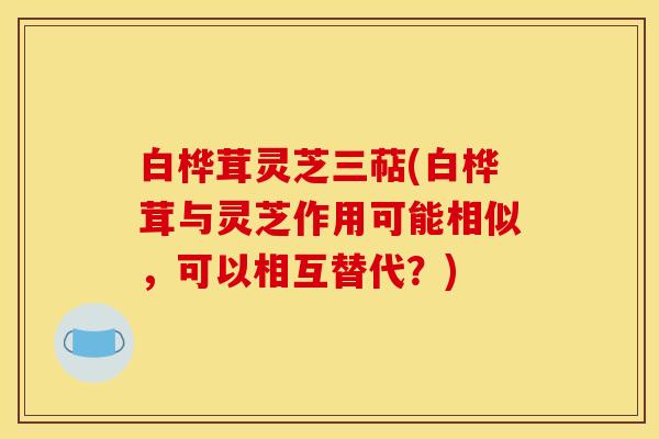 白桦茸灵芝三萜(白桦茸与灵芝作用可能相似,可以相互替代?) 白桦茸灵芝三萜(白桦茸与灵芝作用可能相似,可以相互替代?)