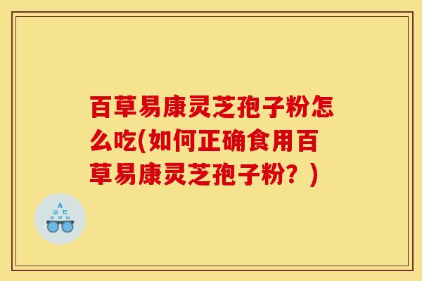 百草易康灵芝孢子粉怎么吃(如何正确食用百草易康灵芝孢子粉?) 百草易康灵芝孢子粉怎么吃(如何正确食用百草易康灵芝孢子粉?)