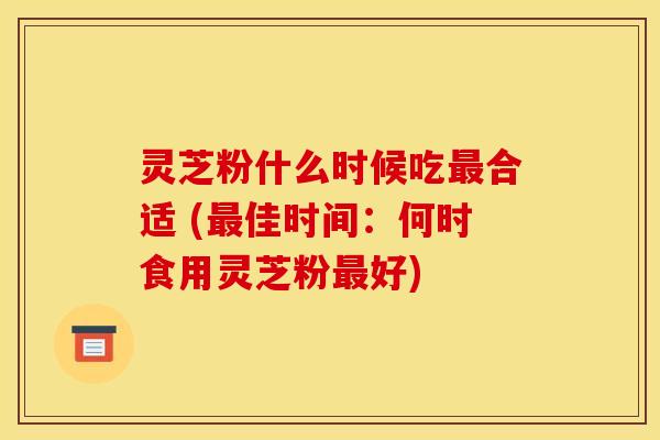 灵芝粉什么时候吃合适 (佳时间:何时食用灵芝粉好) 灵芝粉什么时候吃合适 (佳时间:何时食用灵芝粉好)