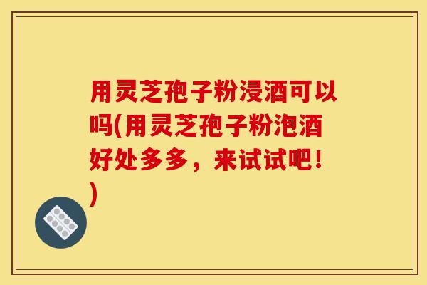 用灵芝孢子粉浸酒可以吗(用灵芝孢子粉泡酒好处多多,来试试吧!) 用灵芝孢子粉浸酒可以吗(用灵芝孢子粉泡酒好处多多,来试试吧!)