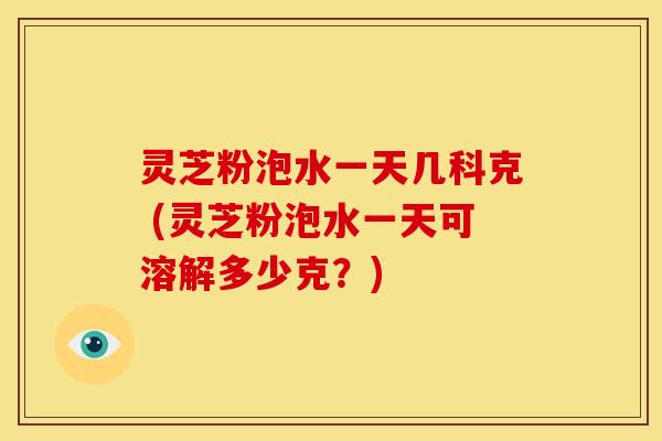 灵芝粉泡水一天几科克 (灵芝粉泡水一天可溶解多少克?) 灵芝粉泡水一天几科克 (灵芝粉泡水一天可溶解多少克?)
