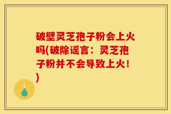 破壁灵芝孢子粉会上火吗(破除谣言：灵芝孢子粉并不会导致上火！)