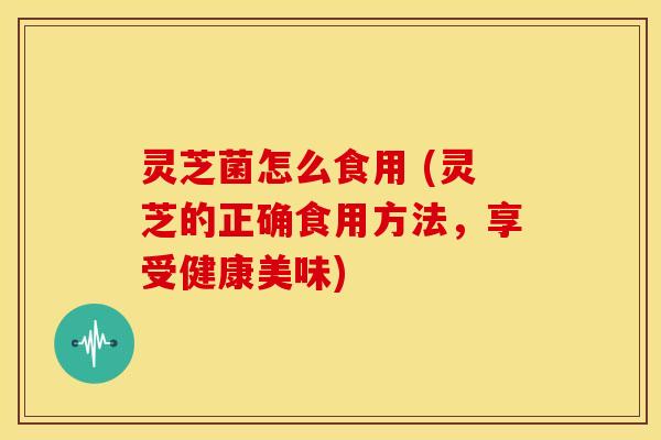 灵芝菌怎么食用 (灵芝的正确食用方法,享受健康美味) 灵芝菌怎么食用 (灵芝的正确食用方法,享受健康美味)
