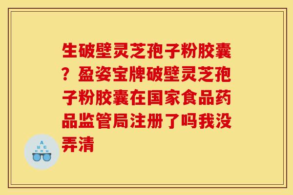 生破壁灵芝孢子粉胶囊?盈姿宝牌破壁灵芝孢子粉胶囊在国家食品药品监管局注册了吗我没弄清 生破壁灵芝孢子粉胶囊?盈姿宝牌破壁灵芝孢子粉胶囊在国家食品药品监管局注册了吗我没弄清