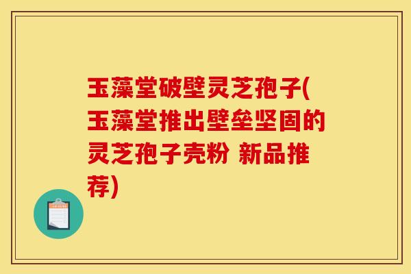 玉藻堂破壁灵芝孢子(玉藻堂推出壁垒坚固的灵芝孢子壳粉 新品推荐) 玉藻堂破壁灵芝孢子(玉藻堂推出壁垒坚固的灵芝孢子壳粉 新品推荐)