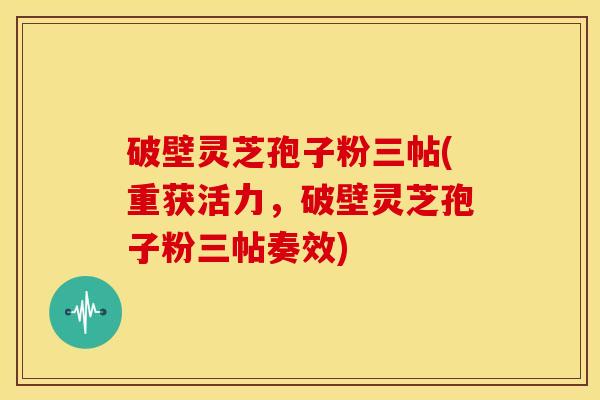 破壁灵芝孢子粉三帖(重获活力，破壁灵芝孢子粉三帖奏效)
