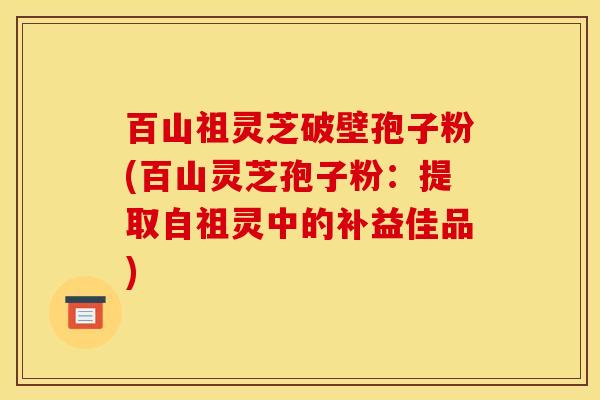 百山祖灵芝破壁孢子粉(百山灵芝孢子粉:提取自祖灵中的补益佳品) 百山祖灵芝破壁孢子粉(百山灵芝孢子粉:提取自祖灵中的补益佳品)