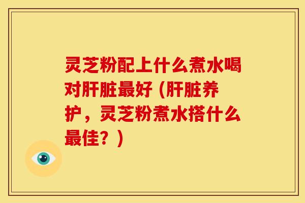灵芝粉配上什么煮水喝对好 (养护,灵芝粉煮水搭什么佳?) 灵芝粉配上什么煮水喝对好 (养护,灵芝粉煮水搭什么佳?)