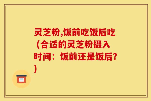 灵芝粉,饭前吃饭后吃 (合适的灵芝粉摄入时间:饭前还是饭后?) 灵芝粉,饭前吃饭后吃 (合适的灵芝粉摄入时间:饭前还是饭后?)