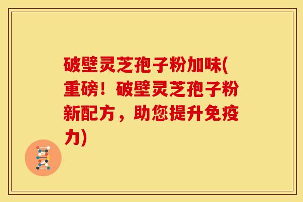 破壁灵芝孢子粉加味(重磅！破壁灵芝孢子粉新配方，助您提升免疫力)