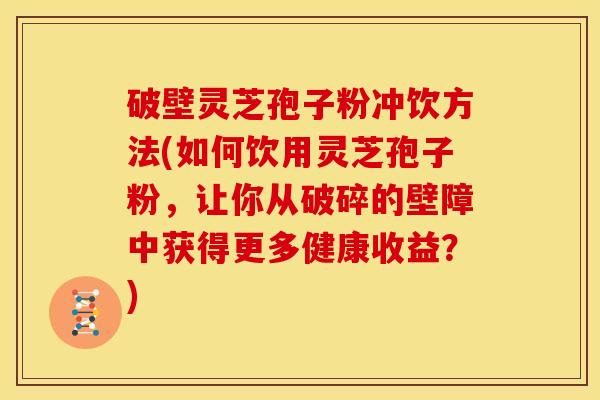 破壁灵芝孢子粉冲饮方法(如何饮用灵芝孢子粉，让你从破碎的壁障中获得更多健康收益？)