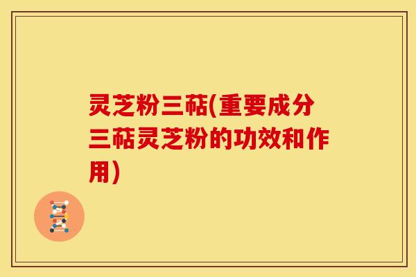 灵芝粉三萜(重要成分三萜灵芝粉的功效和作用) 灵芝粉三萜(重要成分三萜灵芝粉的功效和作用)