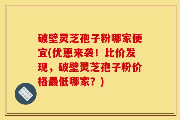 破壁灵芝孢子粉哪家便宜(优惠来袭!比价发现,破壁灵芝孢子粉价格低哪家?) 破壁灵芝孢子粉哪家便宜(优惠来袭!比价发现,破壁灵芝孢子粉价格低哪家?)