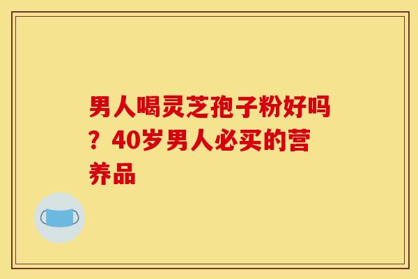 男人喝灵芝孢子粉好吗?40岁男人必买的营养品 男人喝灵芝孢子粉好吗?40岁男人必买的营养品