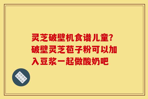 灵芝破壁机食谱儿童?破壁灵芝苞子粉可以加入豆浆一起做酸奶吧 灵芝破壁机食谱儿童?破壁灵芝苞子粉可以加入豆浆一起做酸奶吧