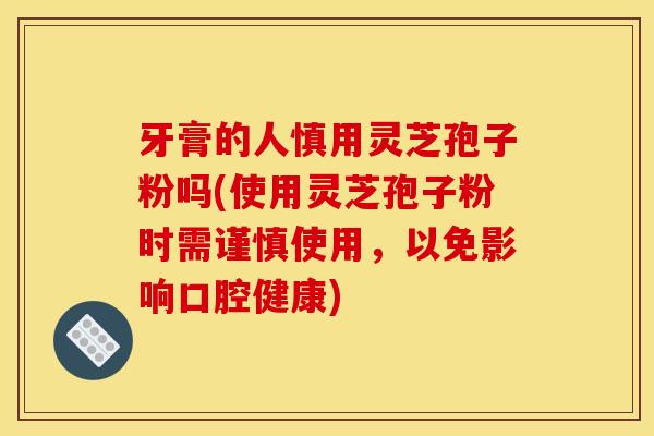 牙膏的人慎用灵芝孢子粉吗(使用灵芝孢子粉时需谨慎使用,以免影响口腔健康) 牙膏的人慎用灵芝孢子粉吗(使用灵芝孢子粉时需谨慎使用,以免影响口腔健康)