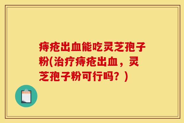 痔疮出能吃灵芝孢子粉(痔疮出,灵芝孢子粉可行吗?) 痔疮出能吃灵芝孢子粉(痔疮出,灵芝孢子粉可行吗?)