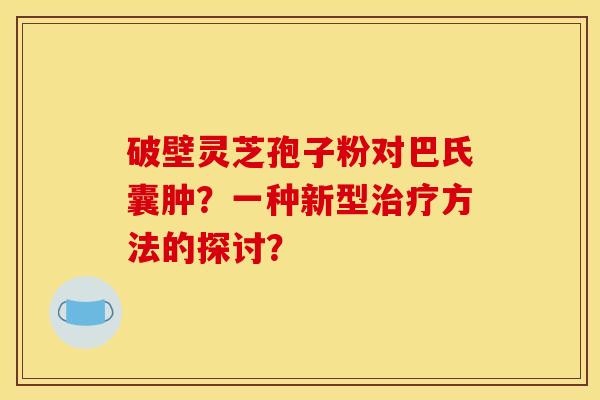 破壁灵芝孢子粉对巴氏囊肿?一种新型方法的探讨? 破壁灵芝孢子粉对巴氏囊肿?一种新型方法的探讨?