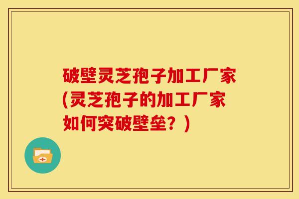 破壁灵芝孢子加工厂家(灵芝孢子的加工厂家如何突破壁垒？)