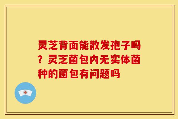 灵芝背面能散发孢子吗？灵芝菌包内无实体菌种的菌包有问题吗