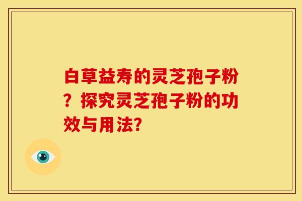 白草益寿的灵芝孢子粉?探究灵芝孢子粉的功效与用法? 白草益寿的灵芝孢子粉?探究灵芝孢子粉的功效与用法?