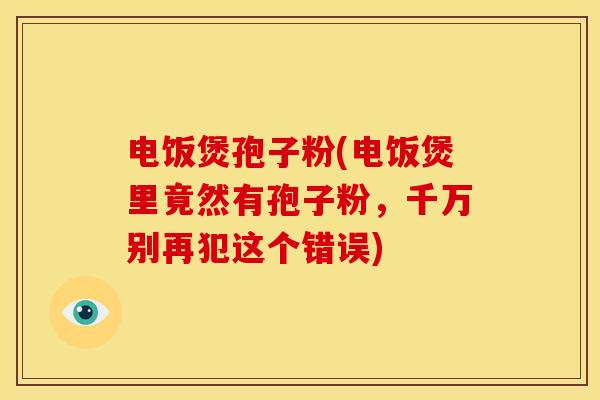 电饭煲孢子粉(电饭煲里竟然有孢子粉,千万别再犯这个错误) 电饭煲孢子粉(电饭煲里竟然有孢子粉,千万别再犯这个错误)