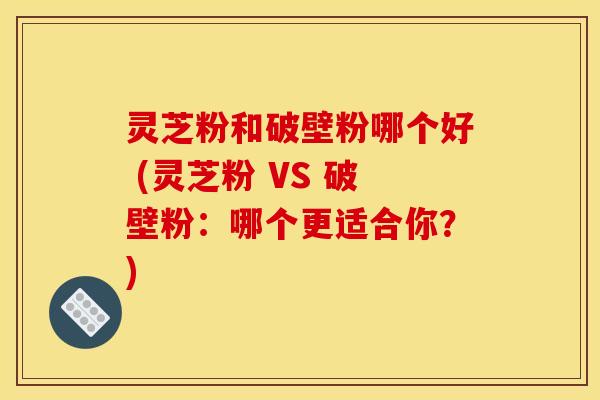 灵芝粉和破壁粉哪个好 (灵芝粉 VS 破壁粉：哪个更适合你？)