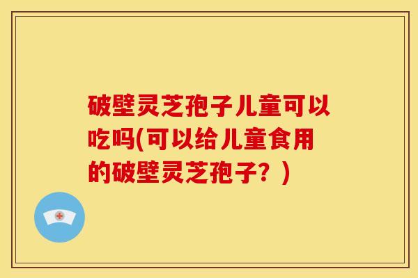 破壁灵芝孢子儿童可以吃吗(可以给儿童食用的破壁灵芝孢子?) 破壁灵芝孢子儿童可以吃吗(可以给儿童食用的破壁灵芝孢子?)