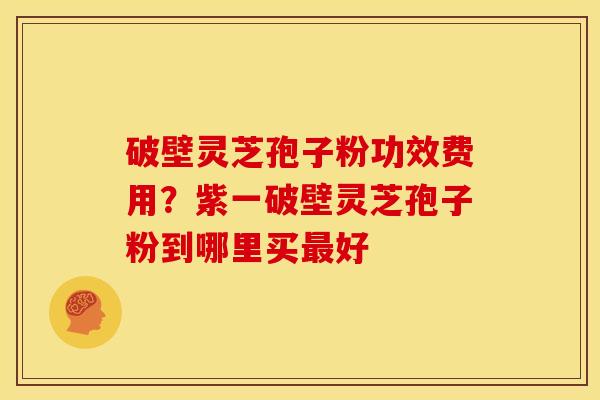 破壁灵芝孢子粉功效费用?紫一破壁灵芝孢子粉到哪里买好 破壁灵芝孢子粉功效费用?紫一破壁灵芝孢子粉到哪里买好