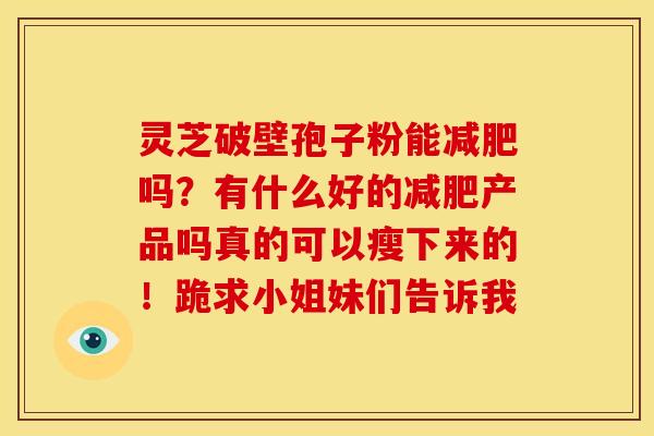 灵芝破壁孢子粉能吗?有什么好的产品吗真的可以瘦下来的!跪求小姐妹们告诉我 灵芝破壁孢子粉能吗?有什么好的产品吗真的可以瘦下来的!跪求小姐妹们告诉我