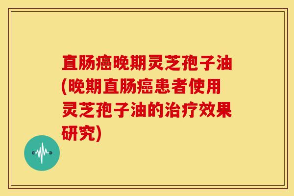直肠晚期灵芝孢子油(晚期直肠患者使用灵芝孢子油的效果研究) 直肠晚期灵芝孢子油(晚期直肠患者使用灵芝孢子油的效果研究)