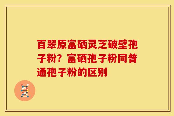 百翠原富硒灵芝破壁孢子粉?富硒孢子粉同普通孢子粉的区别 百翠原富硒灵芝破壁孢子粉?富硒孢子粉同普通孢子粉的区别