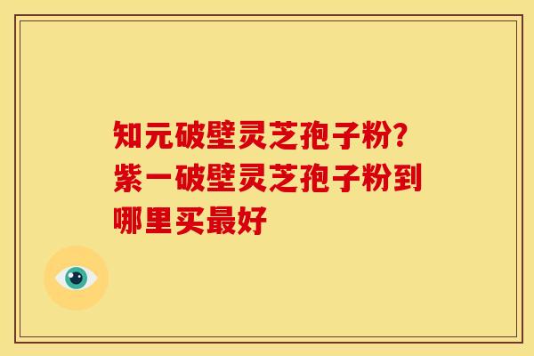 知元破壁灵芝孢子粉?紫一破壁灵芝孢子粉到哪里买好 知元破壁灵芝孢子粉?紫一破壁灵芝孢子粉到哪里买好