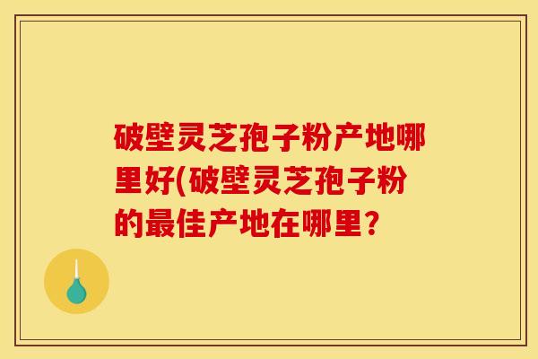 破壁灵芝孢子粉产地哪里好(破壁灵芝孢子粉的佳产地在哪里? 破壁灵芝孢子粉产地哪里好(破壁灵芝孢子粉的佳产地在哪里?