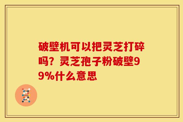 破壁机可以把灵芝打碎吗？灵芝孢子粉破壁99%什么意思