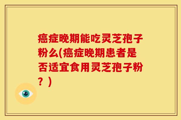 症晚期能吃灵芝孢子粉么(症晚期患者是否适宜食用灵芝孢子粉？)