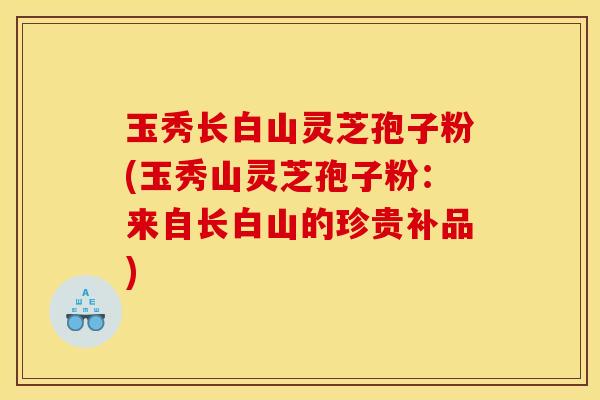玉秀长白山灵芝孢子粉(玉秀山灵芝孢子粉：来自长白山的珍贵补品)