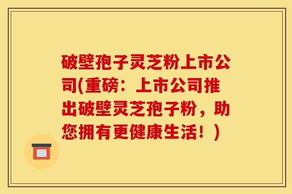 破壁孢子灵芝粉上市公司(重磅:上市公司推出破壁灵芝孢子粉,助您拥有更健康生活!) 破壁孢子灵芝粉上市公司(重磅:上市公司推出破壁灵芝孢子粉,助您拥有更健康生活!)