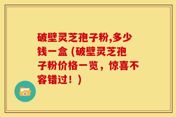 破壁灵芝孢子粉,多少钱一盒 (破壁灵芝孢子粉价格一览,惊喜不容错过!) 破壁灵芝孢子粉,多少钱一盒 (破壁灵芝孢子粉价格一览,惊喜不容错过!)