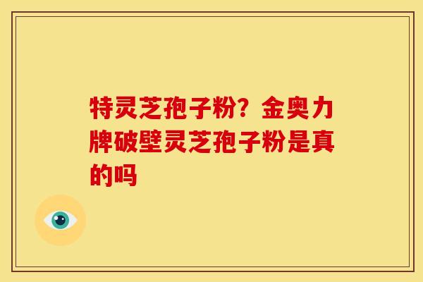 特灵芝孢子粉?金奥力牌破壁灵芝孢子粉是真的吗 特灵芝孢子粉?金奥力牌破壁灵芝孢子粉是真的吗