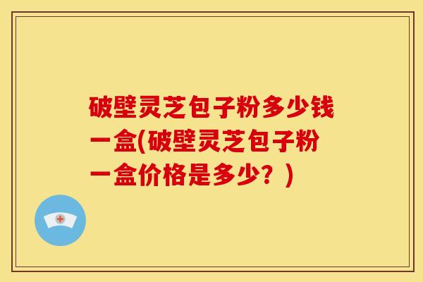 破壁灵芝包子粉多少钱一盒(破壁灵芝包子粉一盒价格是多少?) 破壁灵芝包子粉多少钱一盒(破壁灵芝包子粉一盒价格是多少?)